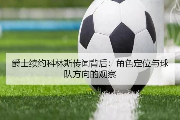 爵士续约科林斯传闻背后：角色定位与球队方向的观察