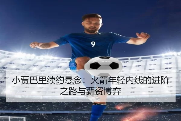 小贾巴里续约悬念：火箭年轻内线的进阶之路与薪资博弈